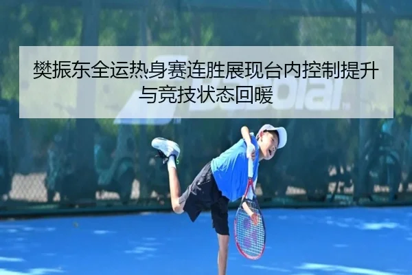 樊振东全运热身赛连胜展现台内控制提升与竞技状态回暖（huaqiuapp）
