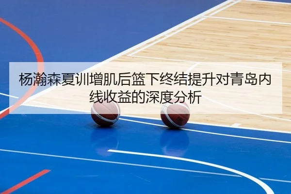 杨瀚森夏训增肌后篮下终结提升对青岛内线收益的深度分析 - huaqiuapp